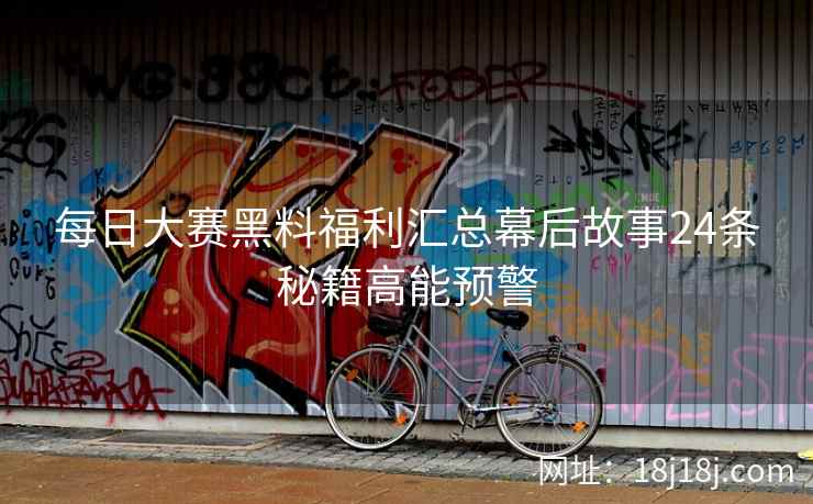 每日大赛黑料福利汇总幕后故事24条秘籍高能预警