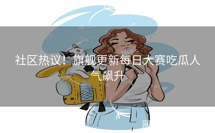 社区热议！旗舰更新每日大赛吃瓜人气飙升