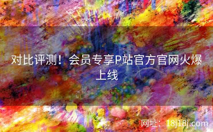 对比评测！会员专享P站官方官网火爆上线