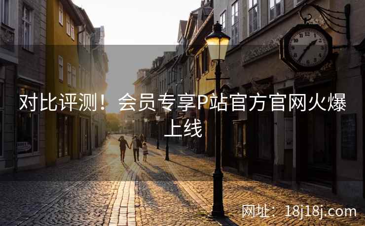 对比评测！会员专享P站官方官网火爆上线