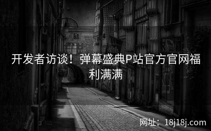 开发者访谈！弹幕盛典P站官方官网福利满满