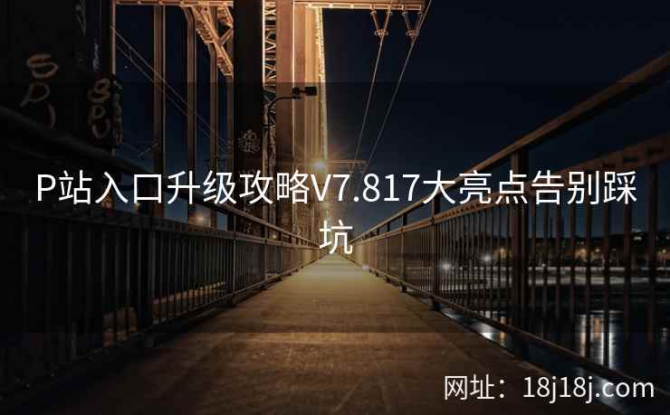 P站入口升级攻略V7.817大亮点告别踩坑