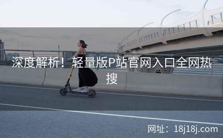 深度解析！轻量版P站官网入口全网热搜