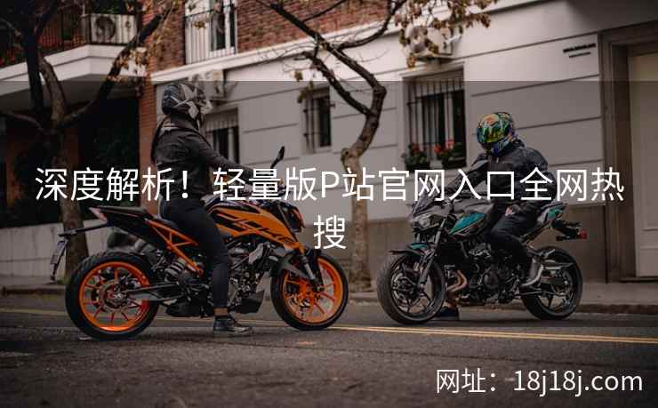 深度解析！轻量版P站官网入口全网热搜