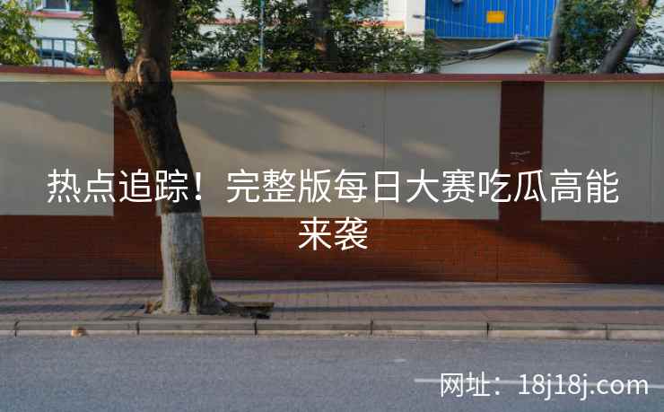 热点追踪！完整版每日大赛吃瓜高能来袭