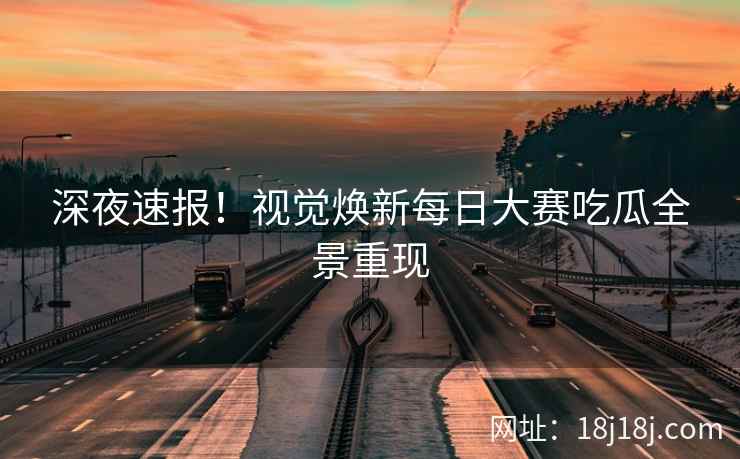 深夜速报！视觉焕新每日大赛吃瓜全景重现