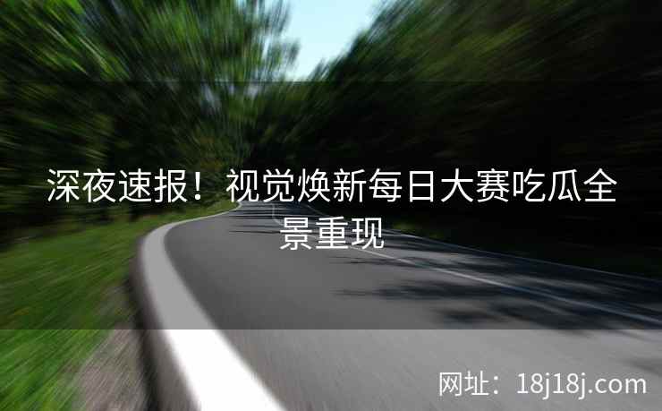 深夜速报！视觉焕新每日大赛吃瓜全景重现