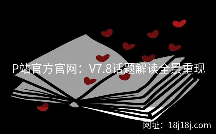 P站官方官网：V7.8话题解读全景重现