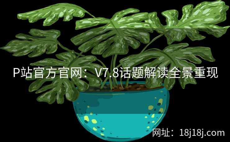 P站官方官网：V7.8话题解读全景重现