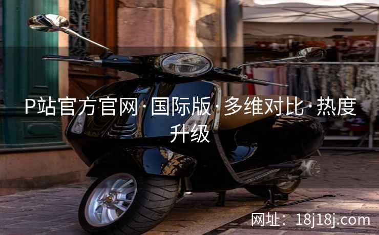 P站官方官网·国际版·多维对比·热度升级