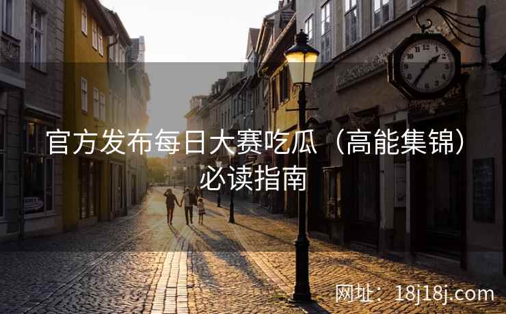 官方发布每日大赛吃瓜（高能集锦）必读指南
