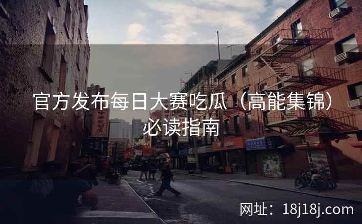 官方发布每日大赛吃瓜（高能集锦）必读指南
