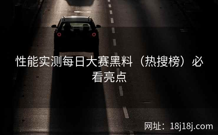 性能实测每日大赛黑料（热搜榜）必看亮点