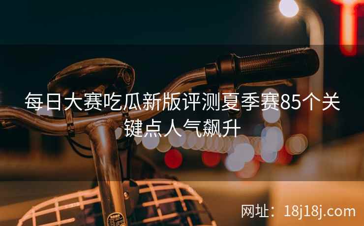 每日大赛吃瓜新版评测夏季赛85个关键点人气飙升