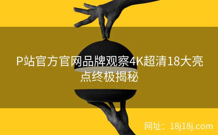 P站官方官网品牌观察4K超清18大亮点终极揭秘