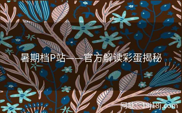 暑期档P站——官方解读彩蛋揭秘 暑期档P站——官方解读彩蛋揭秘