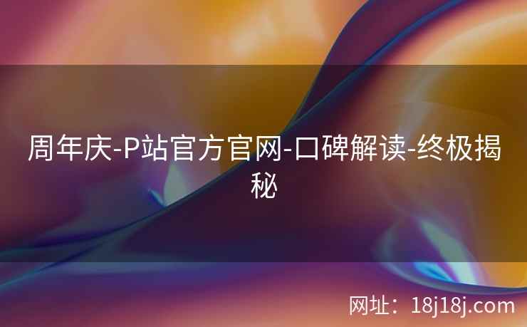 周年庆-P站官方官网-口碑解读-终极揭秘 周年庆-P站官方官网-口碑解读-终极揭秘