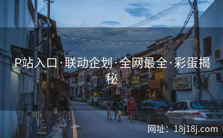 P站入口·联动企划·全网最全·彩蛋揭秘 P站入口·联动企划·全网最全·彩蛋揭秘