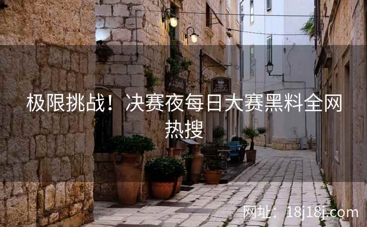 极限挑战!决赛夜每日大赛黑料全网热搜 极限挑战!决赛夜每日大赛黑料全网热搜