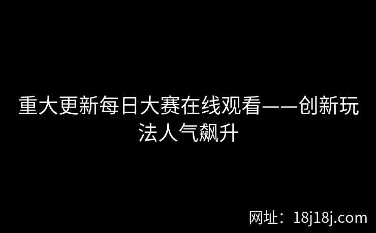 重大更新每日大赛在线观看——创新玩法人气飙升 重大更新每日大赛在线观看——创新玩法人气飙升