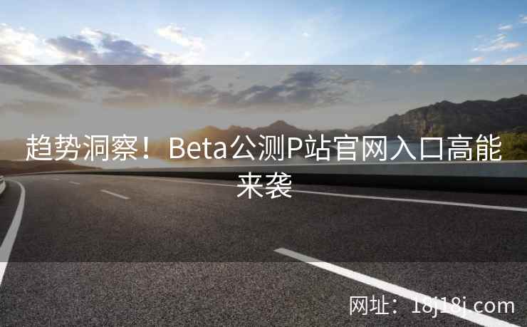 趋势洞察！Beta公测P站官网入口高能来袭