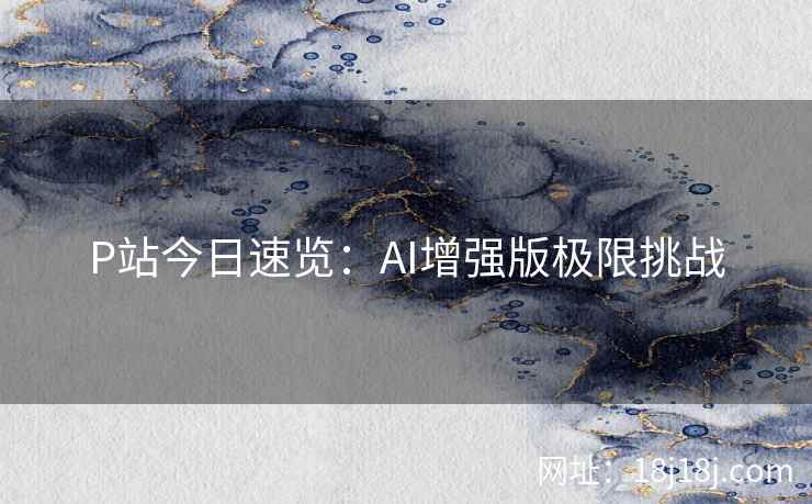 P站今日速览:AI增强版极限挑战 P站今日速览:AI增强版极限挑战
