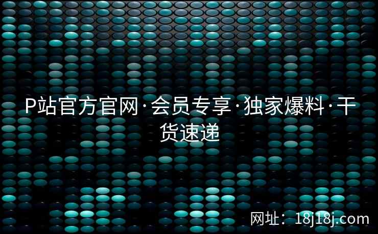 P站官方官网·会员专享·独家爆料·干货速递 P站官方官网·会员专享·独家爆料·干货速递