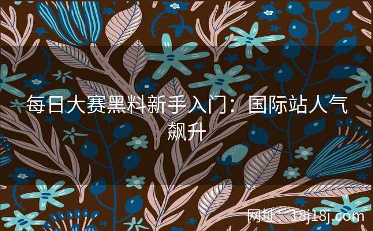 每日大赛黑料新手入门:国际站人气飙升 每日大赛黑料新手入门:国际站人气飙升