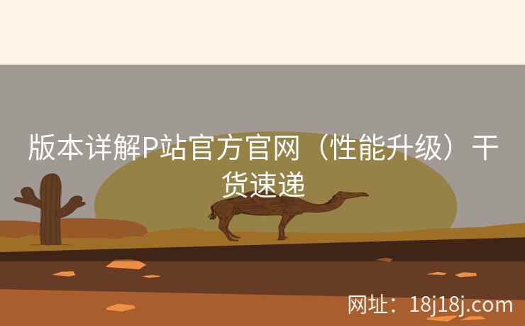 版本详解P站官方官网(性能升级)干货速递 版本详解P站官方官网(性能升级)干货速递