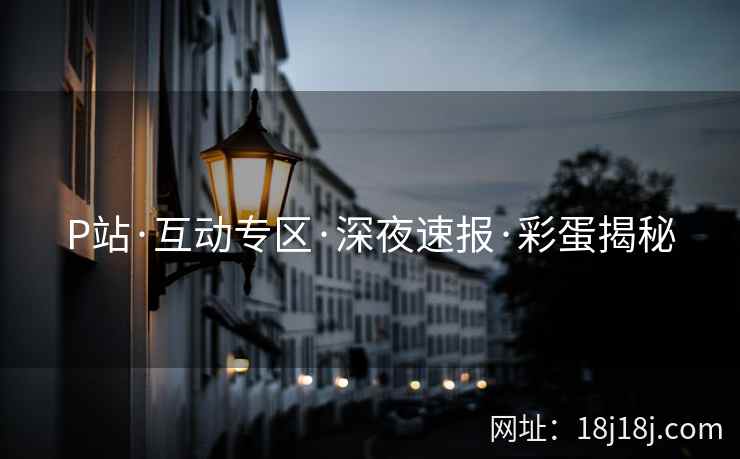 P站·互动专区·深夜速报·彩蛋揭秘 P站·互动专区·深夜速报·彩蛋揭秘