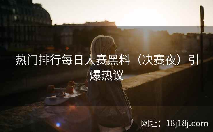 热门排行每日大赛黑料（决赛夜）引爆热议