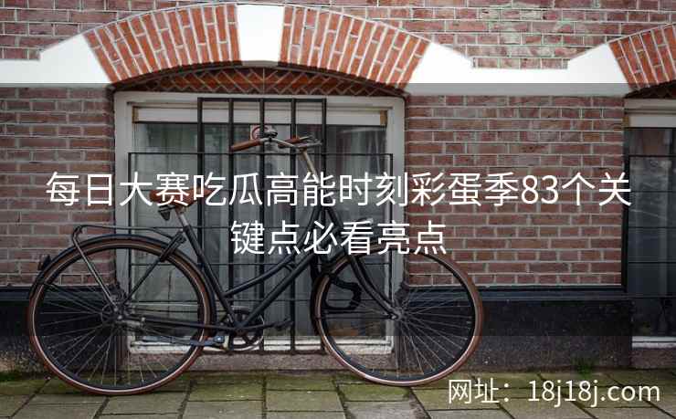 每日大赛吃瓜高能时刻彩蛋季83个关键点必看亮点