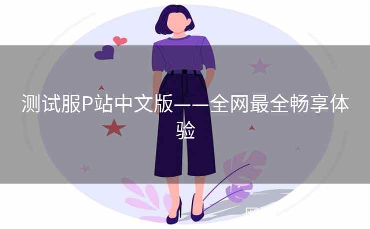 测试服P站中文版——全网最全畅享体验
