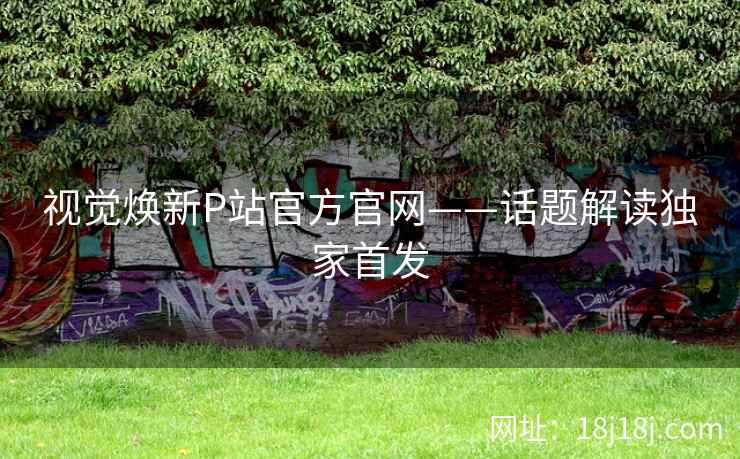 视觉焕新P站官方官网——话题解读独家首发