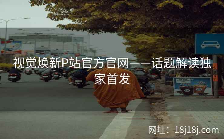 视觉焕新P站官方官网——话题解读独家首发