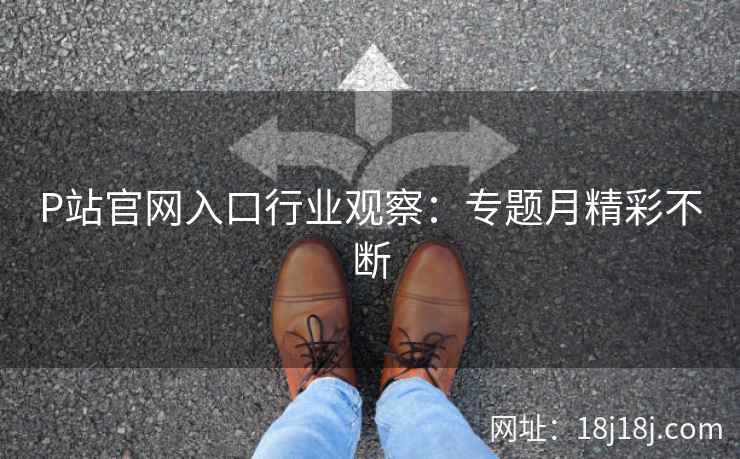 P站官网入口行业观察：专题月精彩不断